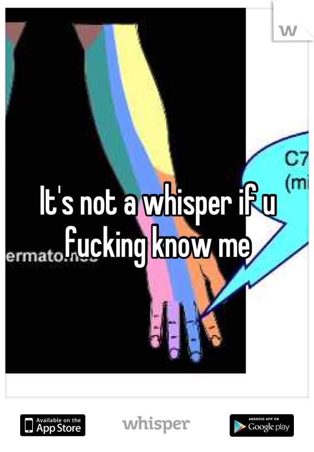 It's not a whisper if u fucking know me