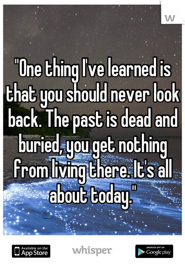 "One thing I've learned is that you should never look back. The past is dead and buried, you get nothing from living there. It's all about today."