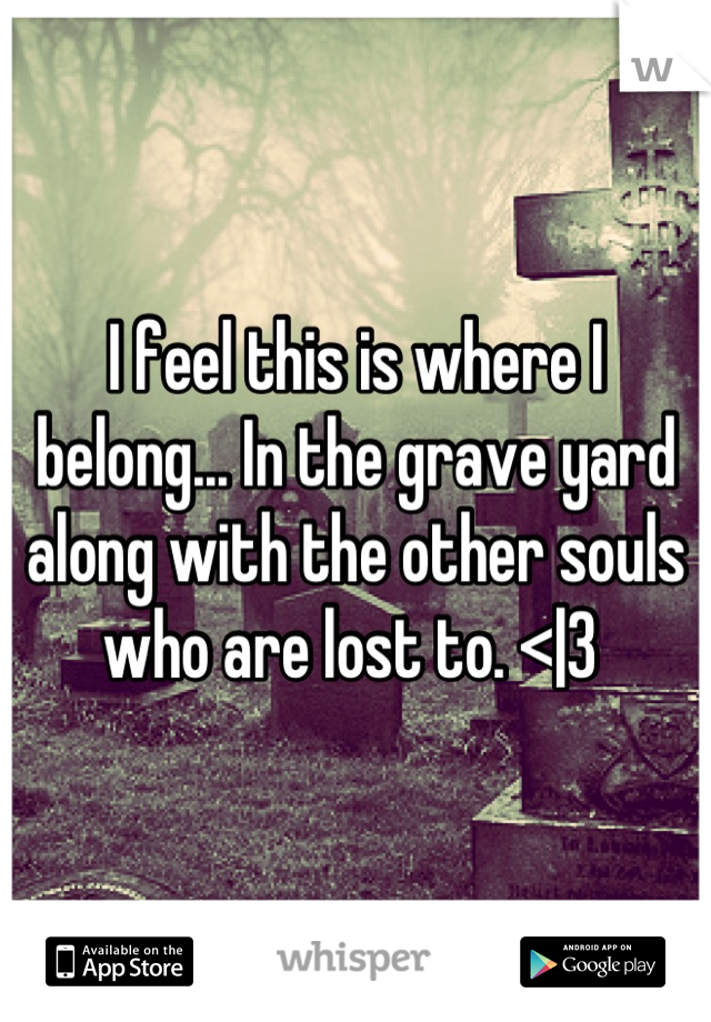 I feel this is where I belong... In the grave yard along with the other souls who are lost to. <|3 
