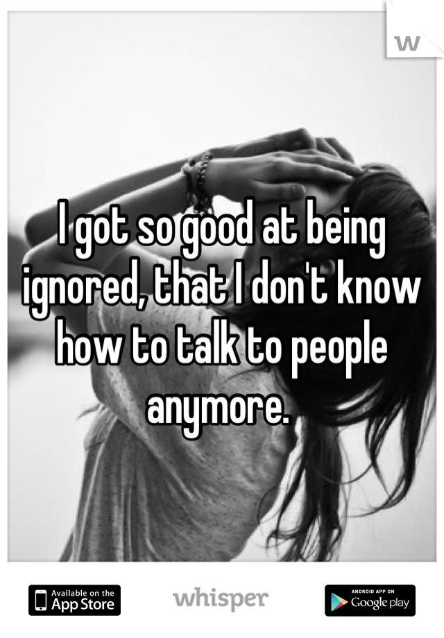 I got so good at being ignored, that I don't know how to talk to people anymore. 