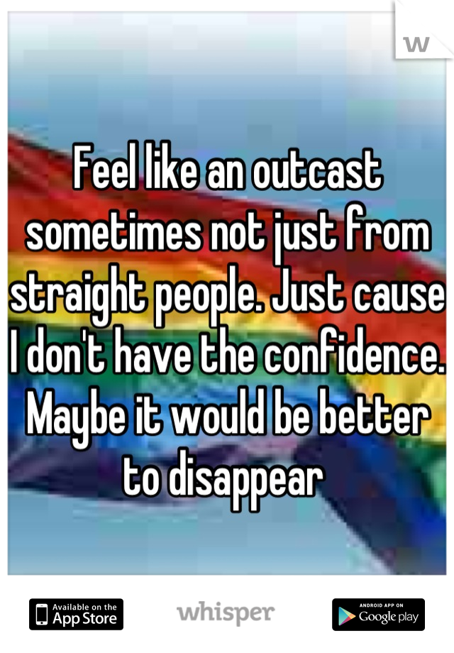 Feel like an outcast sometimes not just from straight people. Just cause I don't have the confidence. Maybe it would be better to disappear 