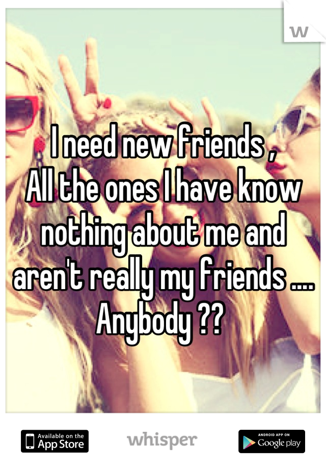 I need new friends ,
All the ones I have know nothing about me and aren't really my friends .... 
Anybody ?? 