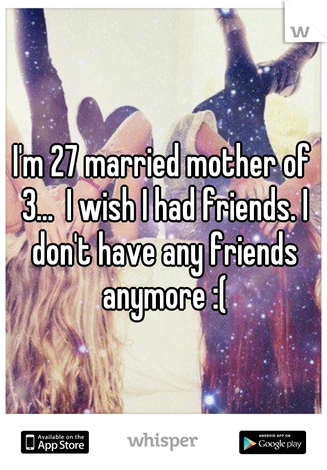 I'm 27 married mother of 3...  I wish I had friends. I don't have any friends anymore :(
