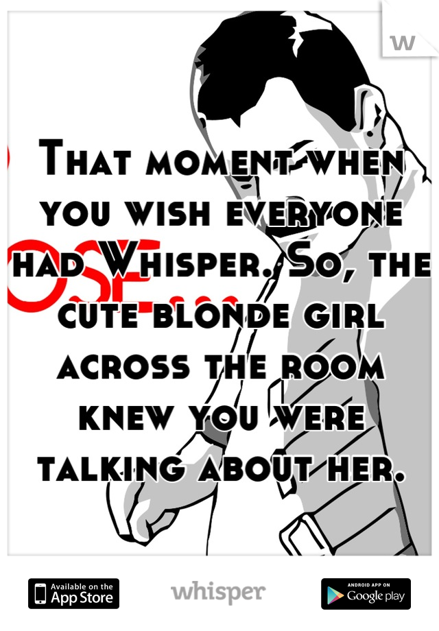 That moment when you wish everyone had Whisper. So, the cute blonde girl across the room knew you were talking about her.