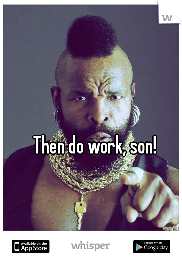 Then do work, son!