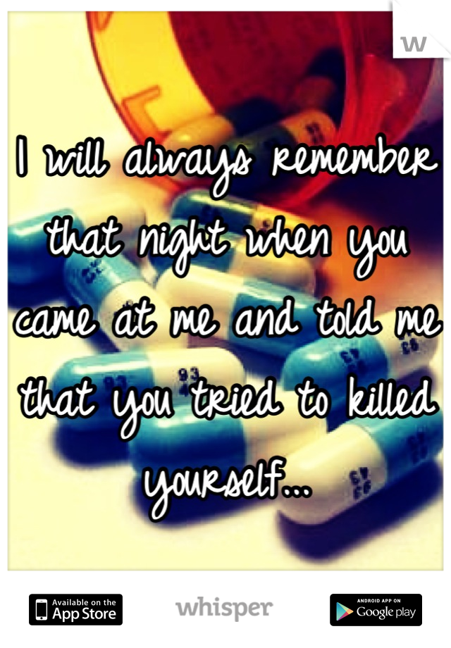 I will always remember that night when you came at me and told me that you tried to killed yourself...