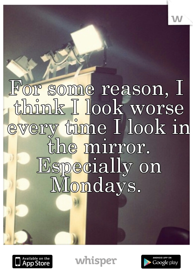 For some reason, I think I look worse every time I look in the mirror. Especially on Mondays. 
