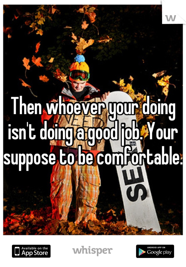 Then whoever your doing isn't doing a good job. Your suppose to be comfortable. 