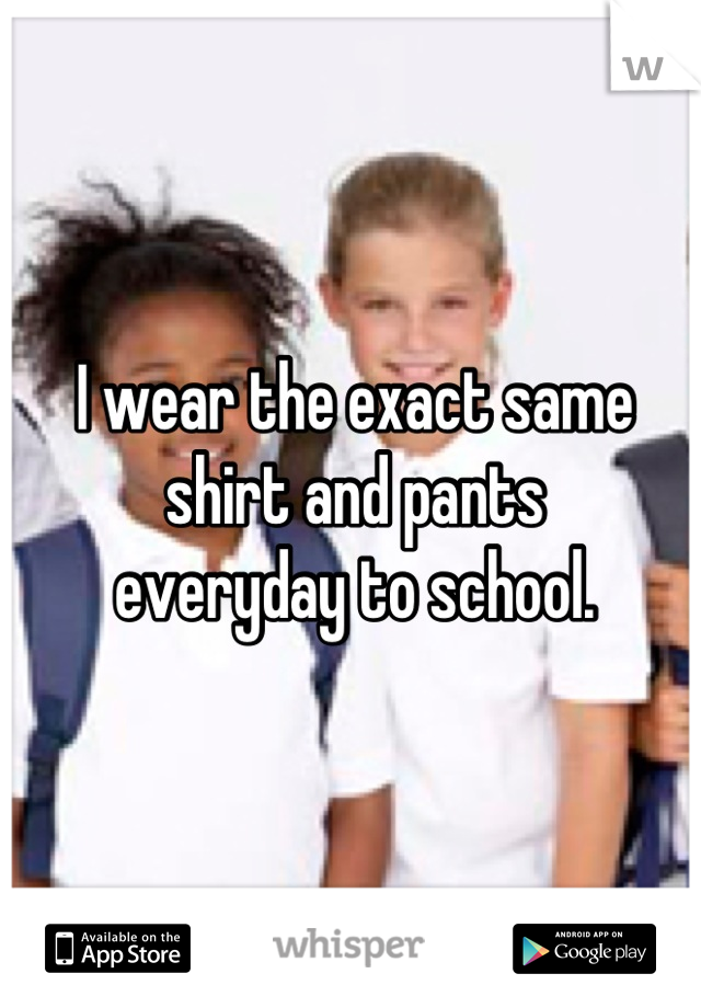 I wear the exact same shirt and pants
everyday to school.