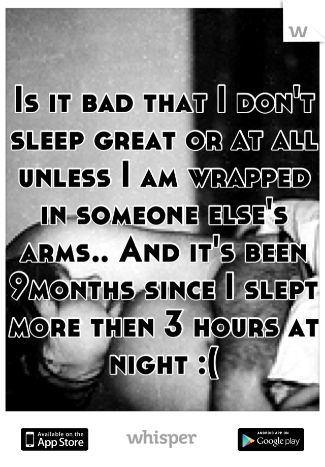Is it bad that I don't sleep great or at all unless I am wrapped in someone else's arms.. And it's been 9months since I slept more then 3 hours at night :(