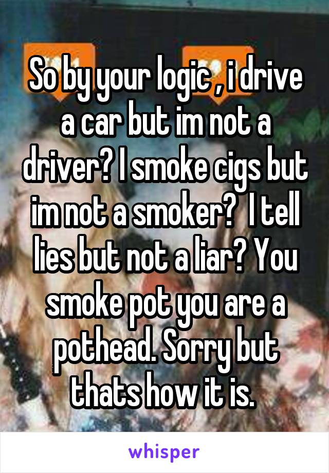 So by your logic , i drive a car but im not a driver? I smoke cigs but im not a smoker?  I tell lies but not a liar? You smoke pot you are a pothead. Sorry but thats how it is. 