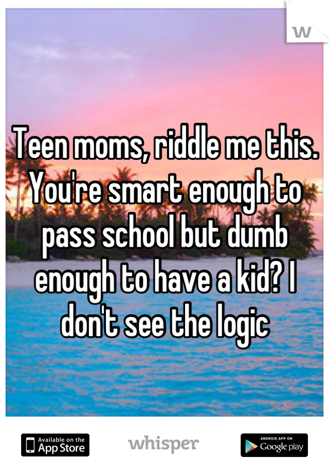 Teen moms, riddle me this. You're smart enough to pass school but dumb enough to have a kid? I don't see the logic