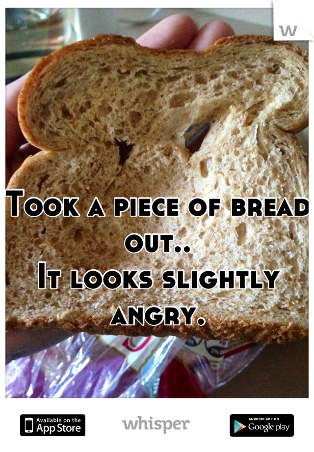 Took a piece of bread out.. 
It looks slightly angry.