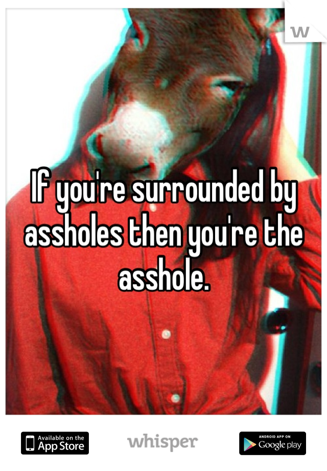 If you're surrounded by assholes then you're the asshole.