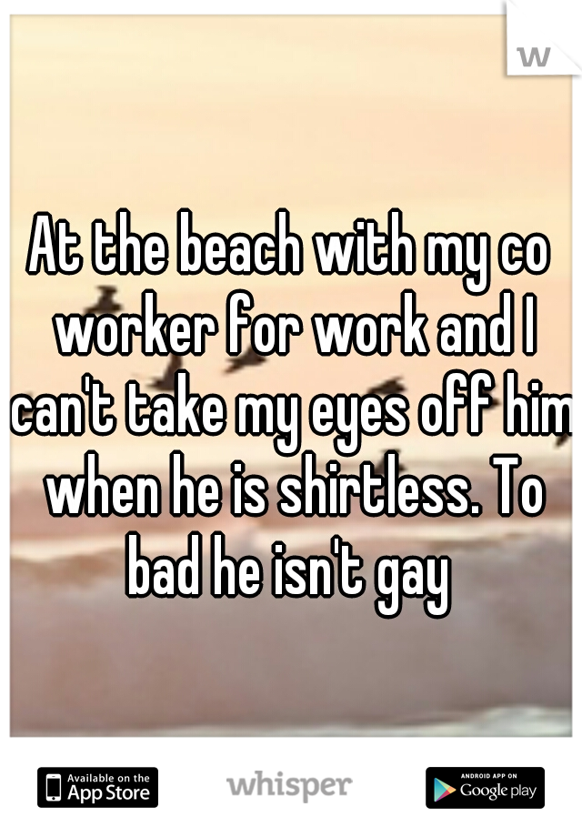 At the beach with my co worker for work and I can't take my eyes off him when he is shirtless. To bad he isn't gay 