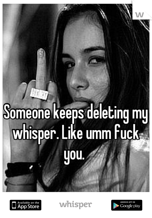 Someone keeps deleting my whisper. Like umm fuck you. 