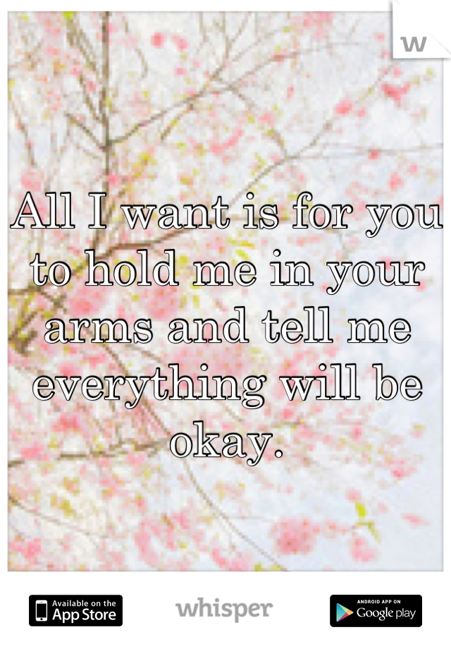 All I want is for you to hold me in your arms and tell me everything will be okay.