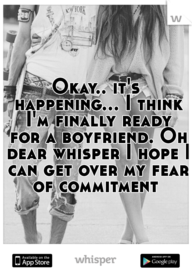 Okay.. it's happening... I think I'm finally ready for a boyfriend. Oh dear whisper I hope I can get over my fear of commitment 