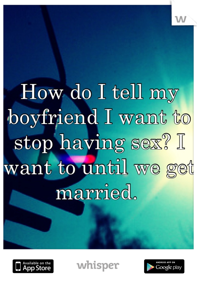 How do I tell my boyfriend I want to stop having sex? I want to until we get married. 