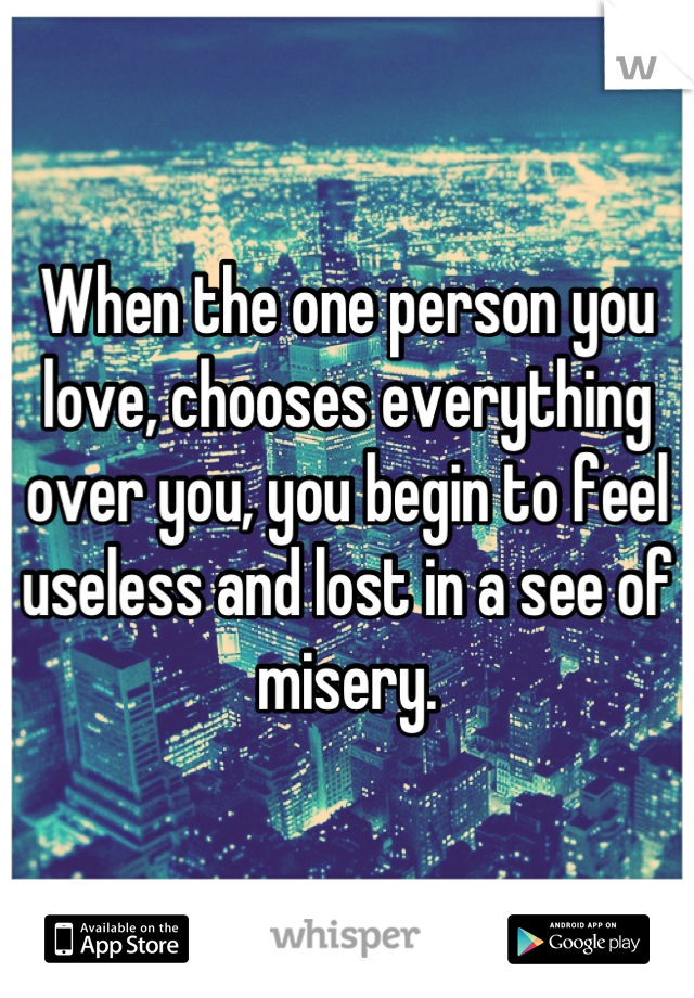 When the one person you love, chooses everything over you, you begin to feel useless and lost in a see of misery.