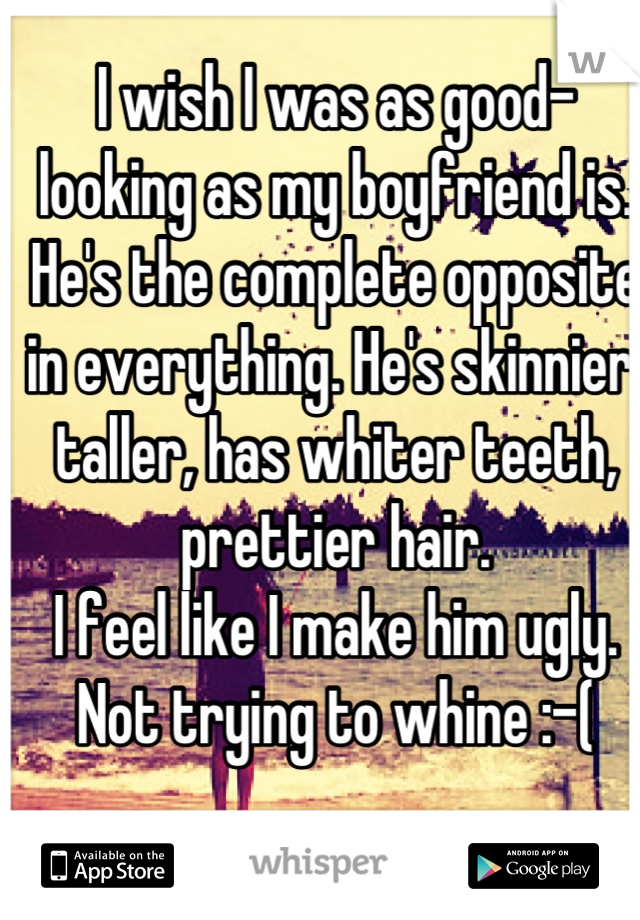 I wish I was as good-looking as my boyfriend is. He's the complete opposite in everything. He's skinnier, taller, has whiter teeth, prettier hair.
I feel like I make him ugly. Not trying to whine :-(