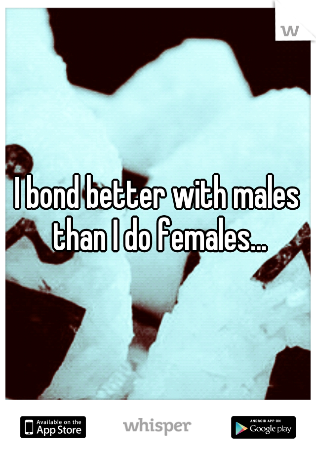 I bond better with males than I do females...