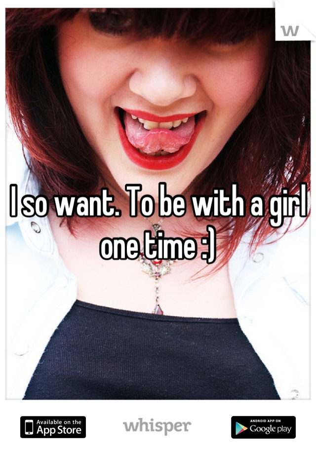 I so want. To be with a girl one time :)