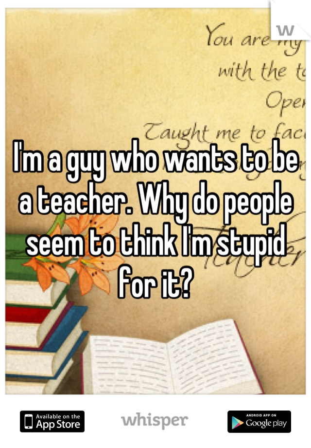 I'm a guy who wants to be a teacher. Why do people seem to think I'm stupid for it?