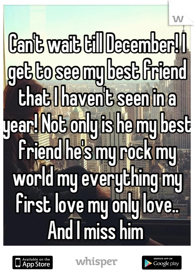 Can't wait till December! I get to see my best friend that I haven't seen in a year! Not only is he my best friend he's my rock my world my everything my first love my only love.. And I miss him 