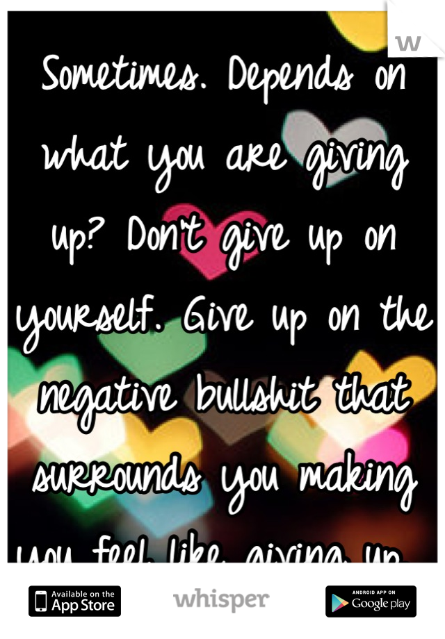 Sometimes. Depends on what you are giving up? Don't give up on yourself. Give up on the negative bullshit that surrounds you making you feel like giving up. 