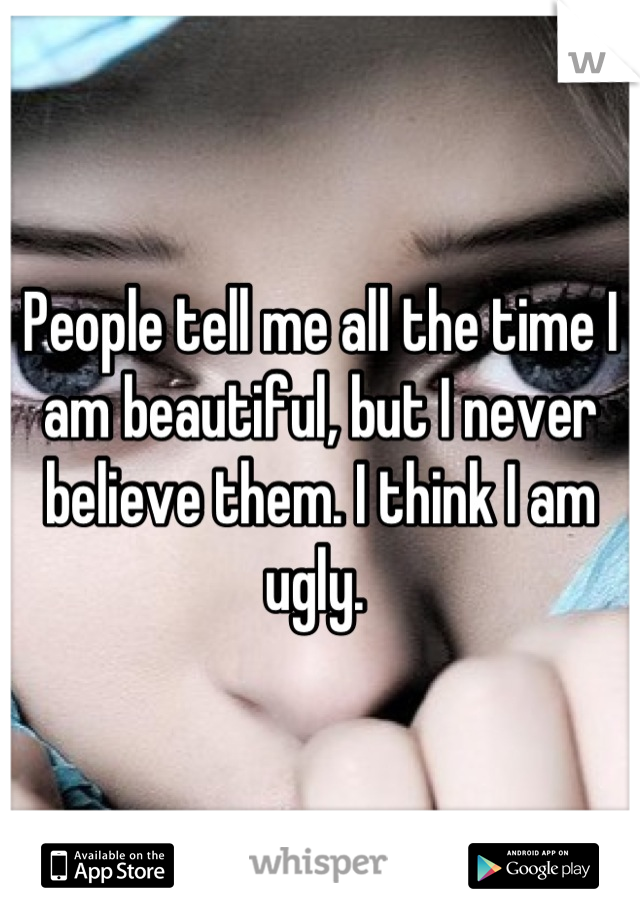 People tell me all the time I am beautiful, but I never believe them. I think I am ugly. 