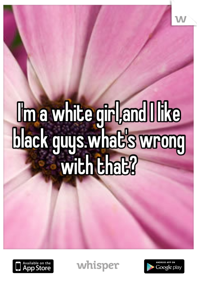 I'm a white girl,and I like black guys.what's wrong with that?