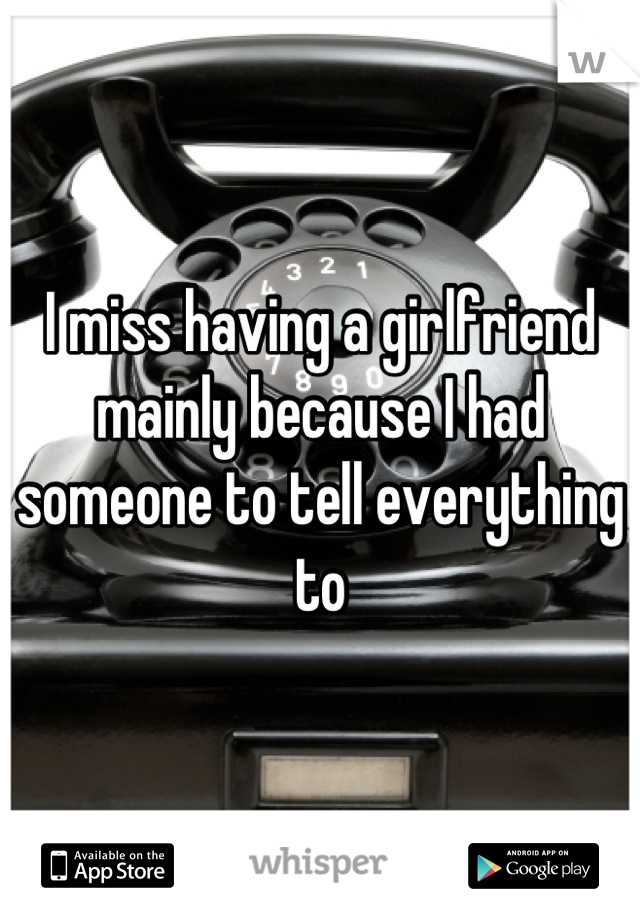 I miss having a girlfriend mainly because I had someone to tell everything to