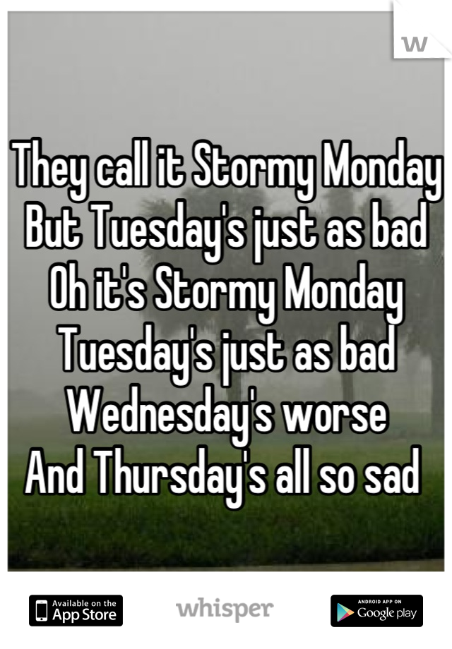 They call it Stormy Monday 
But Tuesday's just as bad 
Oh it's Stormy Monday 
Tuesday's just as bad 
Wednesday's worse 
And Thursday's all so sad 
