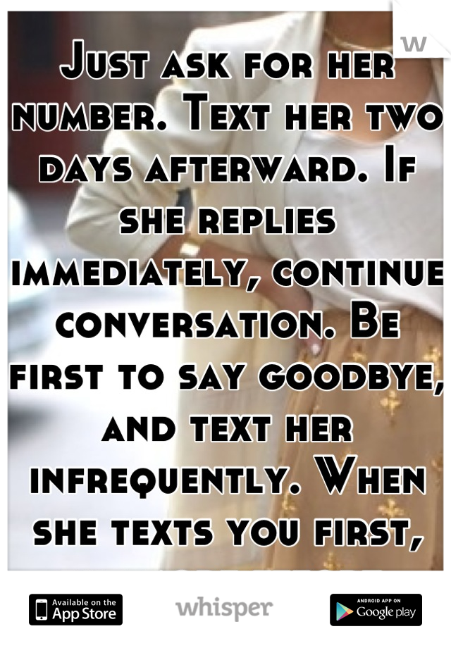 Just ask for her number. Text her two days afterward. If she replies immediately, continue conversation. Be first to say goodbye, and text her infrequently. When she texts you first, put more effort.