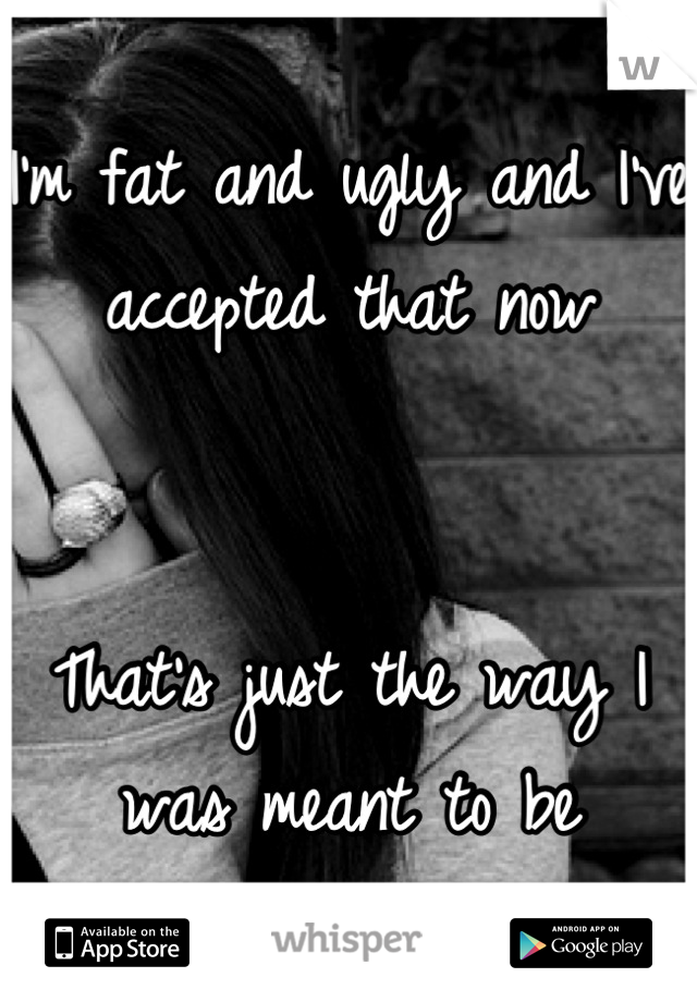 I'm fat and ugly and I've accepted that now


That's just the way I was meant to be