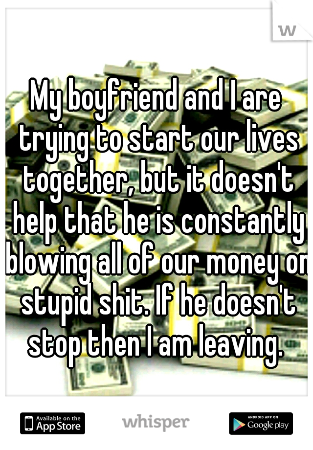 My boyfriend and I are trying to start our lives together, but it doesn't help that he is constantly blowing all of our money on stupid shit. If he doesn't stop then I am leaving. 
