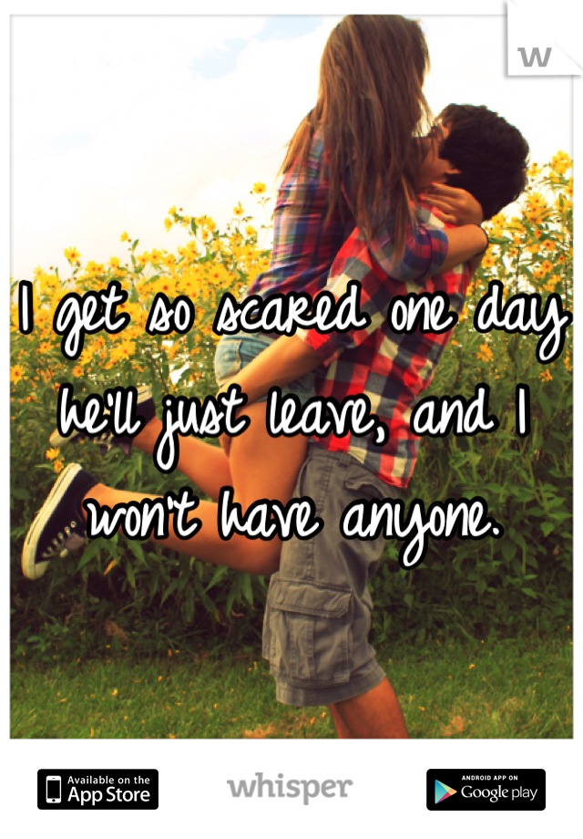 I get so scared one day he'll just leave, and I won't have anyone.