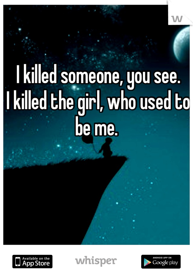 I killed someone, you see. 
I killed the girl, who used to be me. 