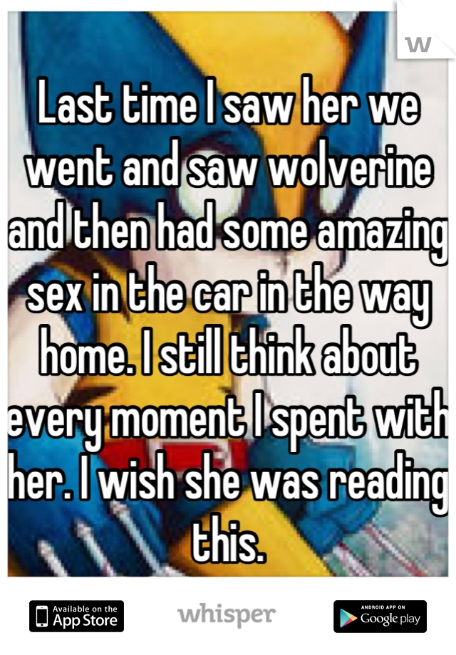 Last time I saw her we went and saw wolverine and then had some amazing sex in the car in the way home. I still think about every moment I spent with her. I wish she was reading this.