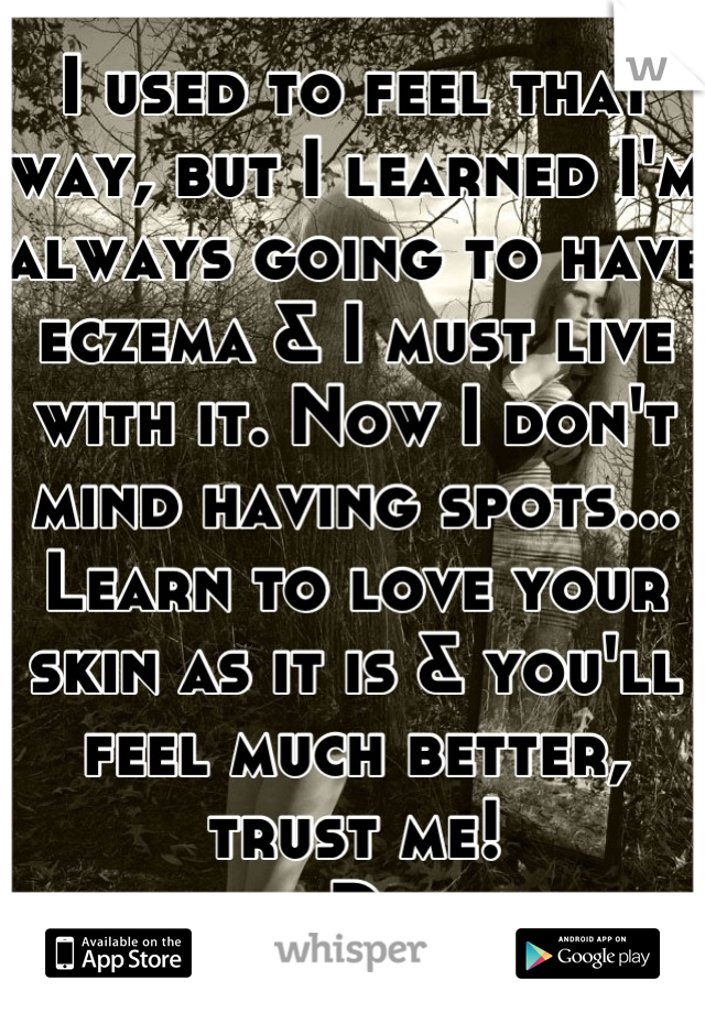 I used to feel that way, but I learned I'm always going to have eczema & I must live with it. Now I don't mind having spots...
Learn to love your skin as it is & you'll feel much better, trust me!
:D 