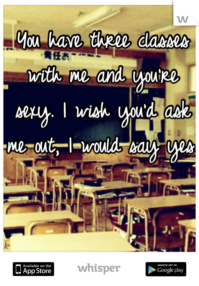You have three classes with me and you're sexy. I wish you'd ask me out, I would say yes. 