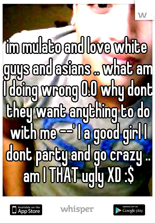 im mulato and love white guys and asians .. what am I doing wrong 0.O why dont they want anything to do with me --' I a good girl I dont party and go crazy .. am I THAT ugly XD :$