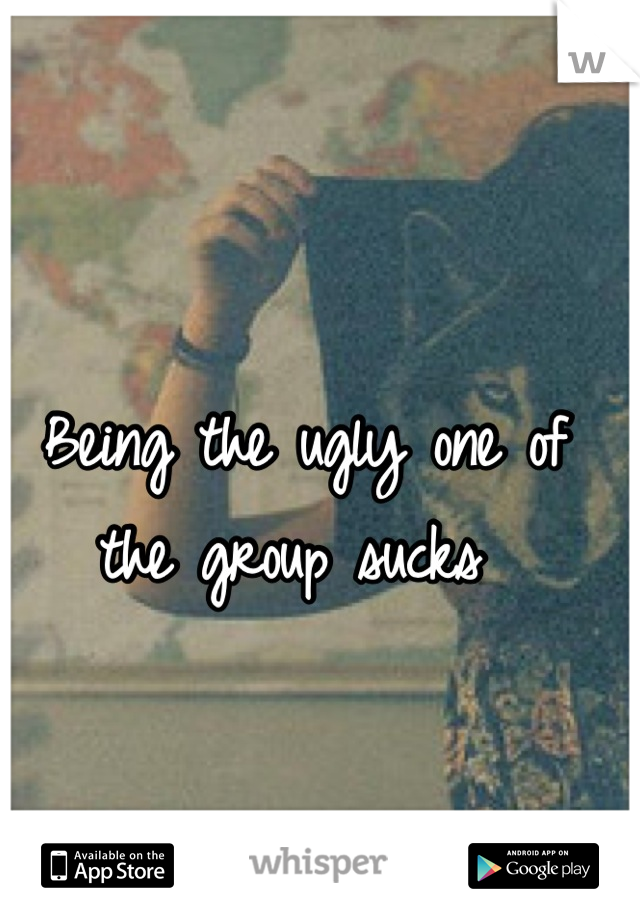 Being the ugly one of the group sucks 