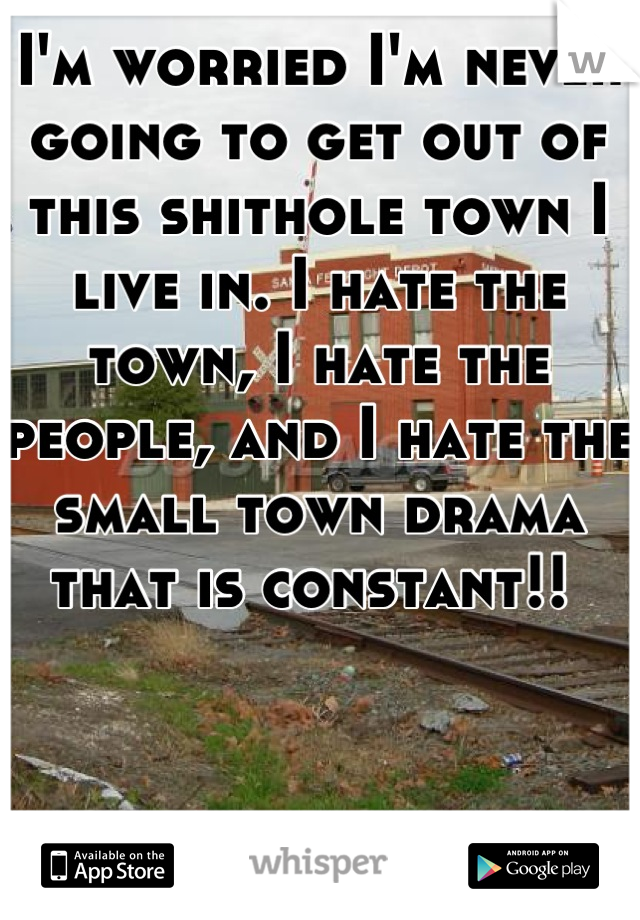 I'm worried I'm never going to get out of this shithole town I live in. I hate the town, I hate the people, and I hate the small town drama that is constant!! 