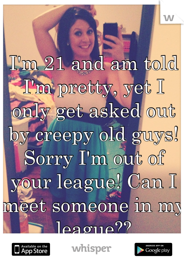 I'm 21 and am told I'm pretty, yet I only get asked out by creepy old guys! Sorry I'm out of your league! Can I meet someone in my league??