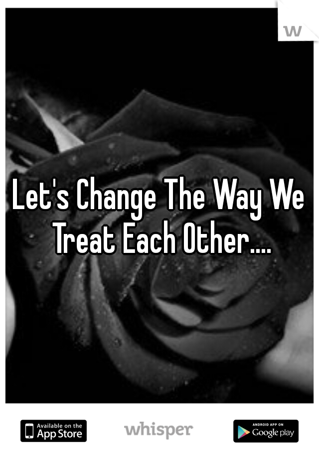 Let's Change The Way We Treat Each Other....