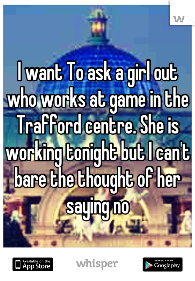I want To ask a girl out who works at game in the Trafford centre. She is working tonight but I can't bare the thought of her saying no