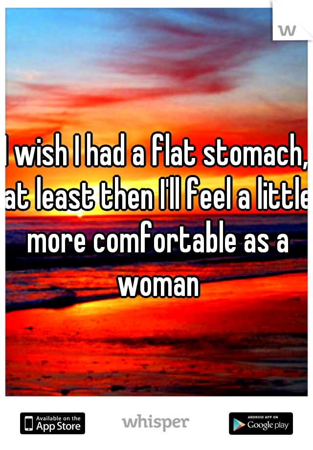 I wish I had a flat stomach, at least then I'll feel a little more comfortable as a woman