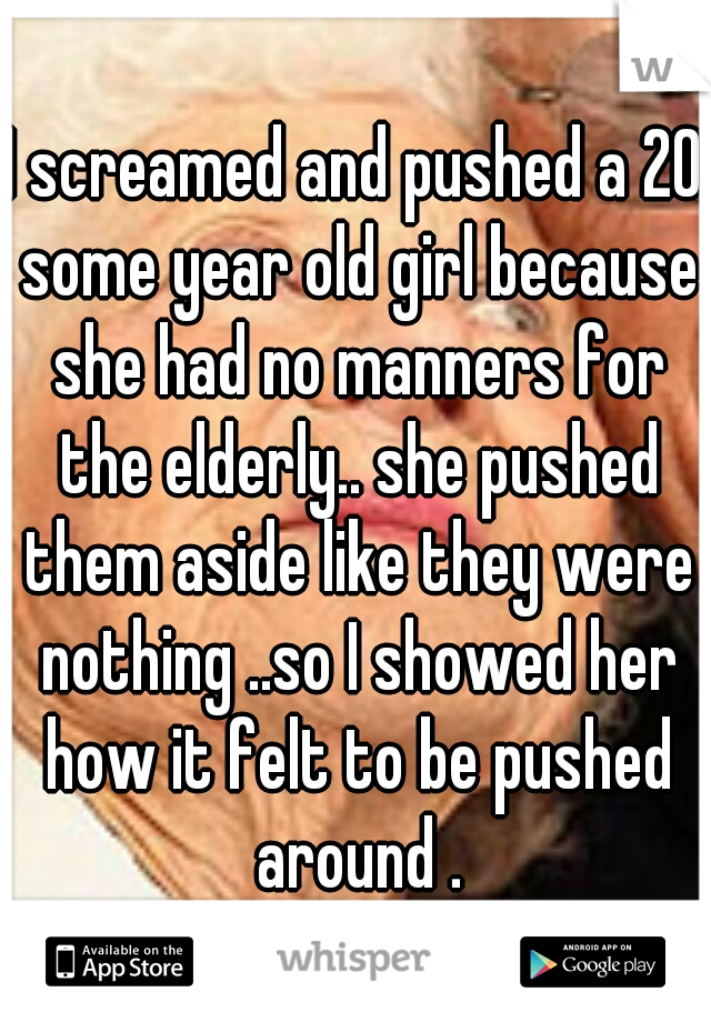 I screamed and pushed a 20 some year old girl because she had no manners for the elderly.. she pushed them aside like they were nothing ..so I showed her how it felt to be pushed around .